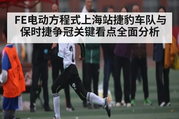FE电动方程式上海站捷豹车队与保时捷争冠关键看点全面分析